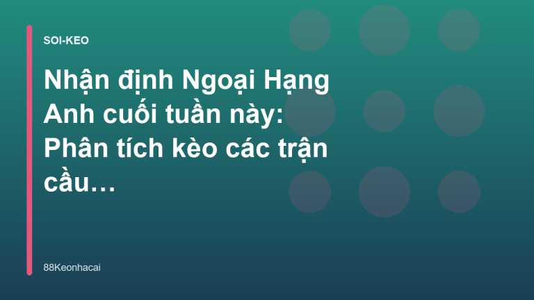 Nhận định Ngoại Hạng Anh cuối tuần này: Phân tích kèo các trận cầu tâm điểm